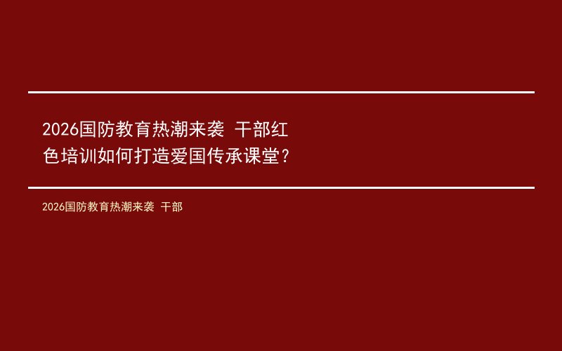2026国防教育热潮来袭 干部红色培训如何打造爱国传承课堂？