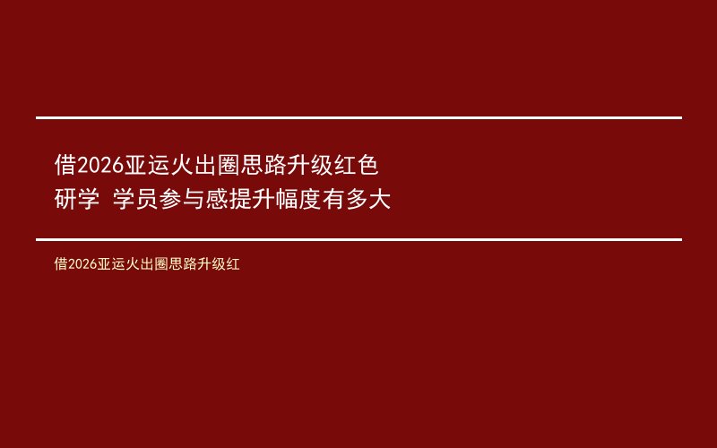 借2026亚运火出圈思路升级红色研学 学员参与感提升幅度有多大
