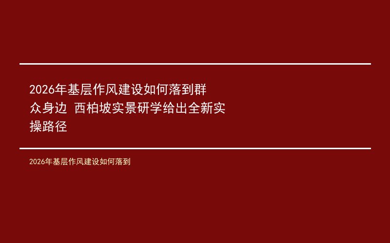 2026年基层作风建设如何落到群众身边 西柏坡实景研学给出全新实操路径