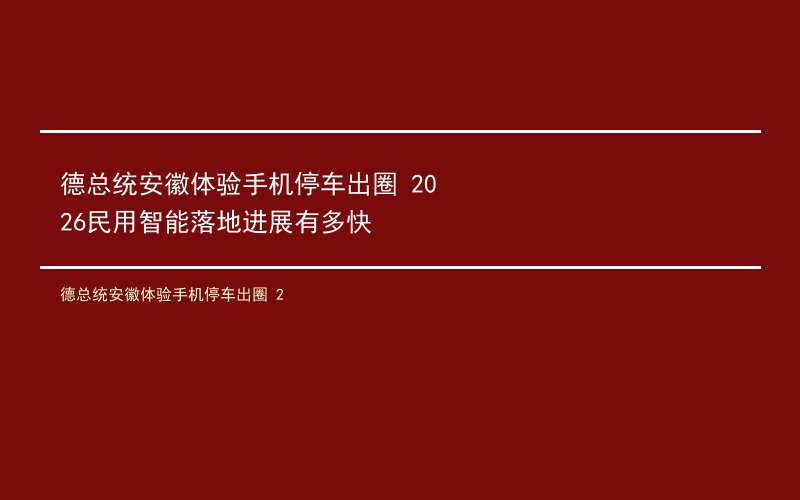 德总统安徽体验手机停车出圈 2026民用智能落地进展有多快